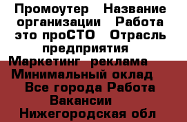 Промоутер › Название организации ­ Работа-это проСТО › Отрасль предприятия ­ Маркетинг, реклама, PR › Минимальный оклад ­ 1 - Все города Работа » Вакансии   . Нижегородская обл.